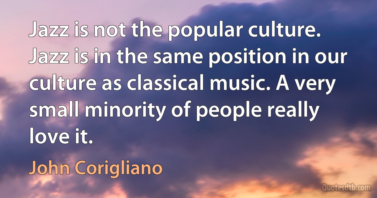 Jazz is not the popular culture. Jazz is in the same position in our culture as classical music. A very small minority of people really love it. (John Corigliano)