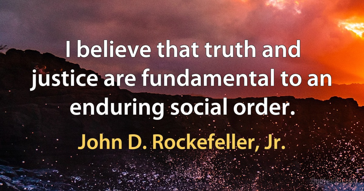 I believe that truth and justice are fundamental to an enduring social order. (John D. Rockefeller, Jr.)