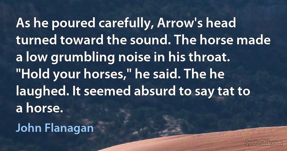 As he poured carefully, Arrow's head turned toward the sound. The horse made a low grumbling noise in his throat.
"Hold your horses," he said. The he laughed. It seemed absurd to say tat to a horse. (John Flanagan)