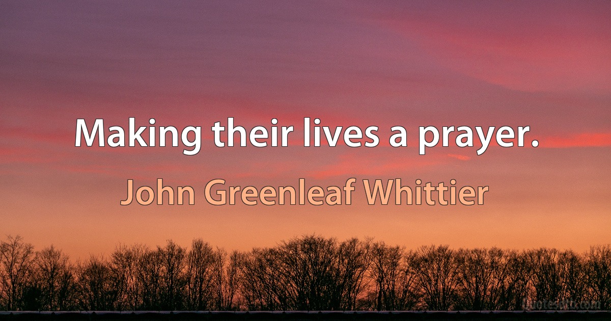 Making their lives a prayer. (John Greenleaf Whittier)