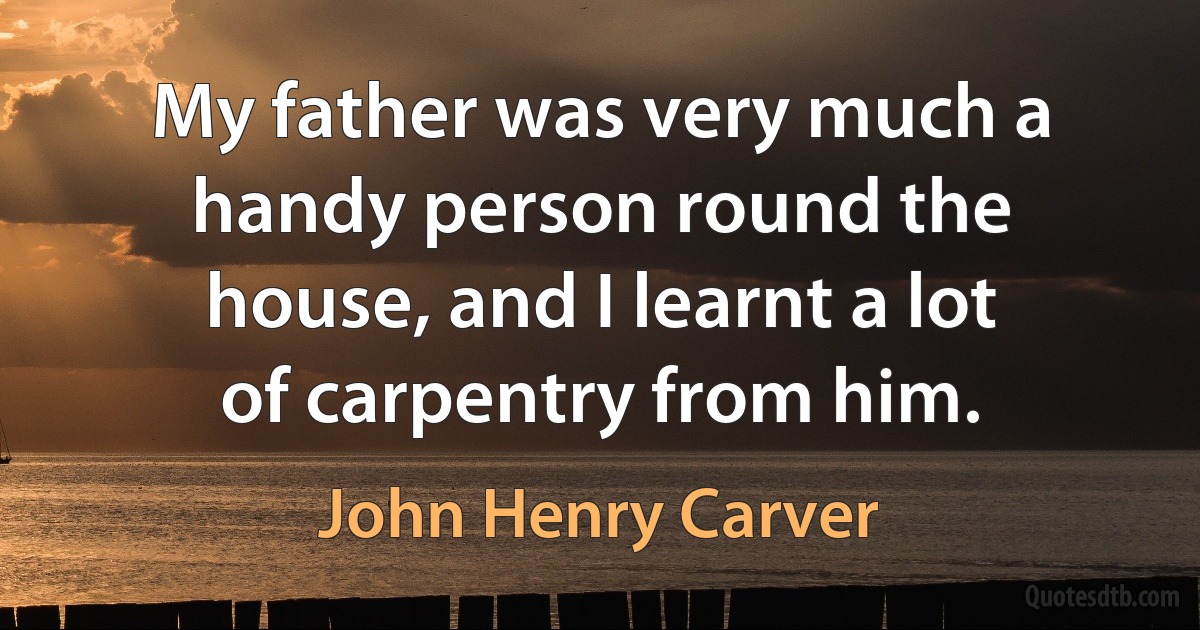 My father was very much a handy person round the house, and I learnt a lot of carpentry from him. (John Henry Carver)