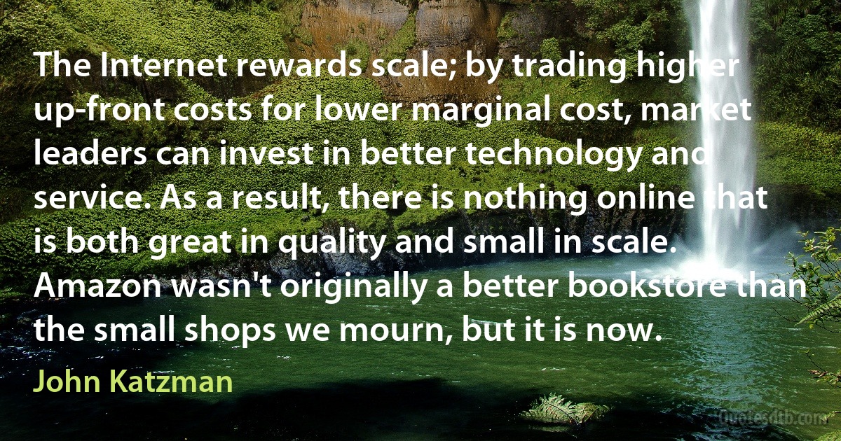 The Internet rewards scale; by trading higher up-front costs for lower marginal cost, market leaders can invest in better technology and service. As a result, there is nothing online that is both great in quality and small in scale. Amazon wasn't originally a better bookstore than the small shops we mourn, but it is now. (John Katzman)