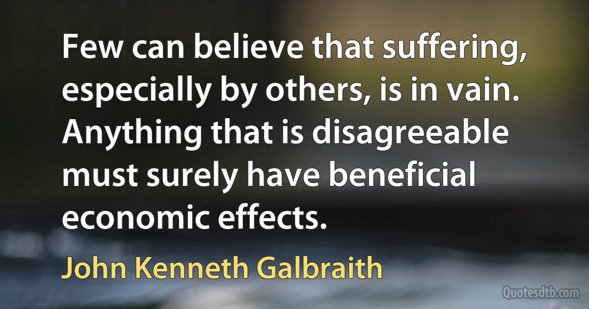 Few can believe that suffering, especially by others, is in vain. Anything that is disagreeable must surely have beneficial economic effects. (John Kenneth Galbraith)