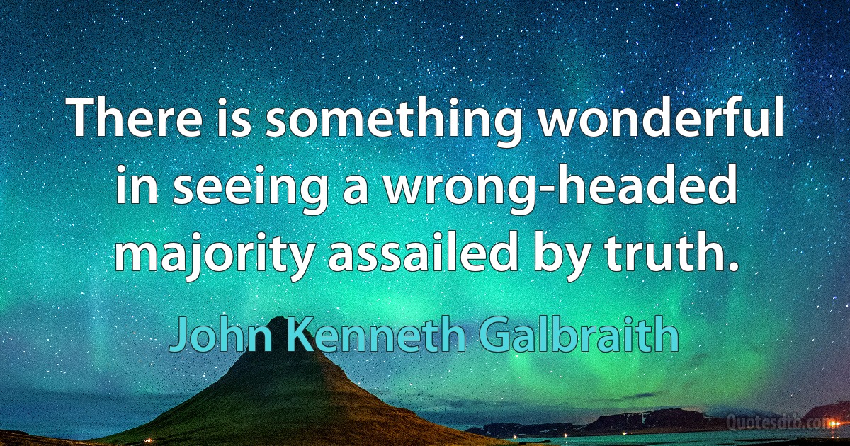 There is something wonderful in seeing a wrong-headed majority assailed by truth. (John Kenneth Galbraith)