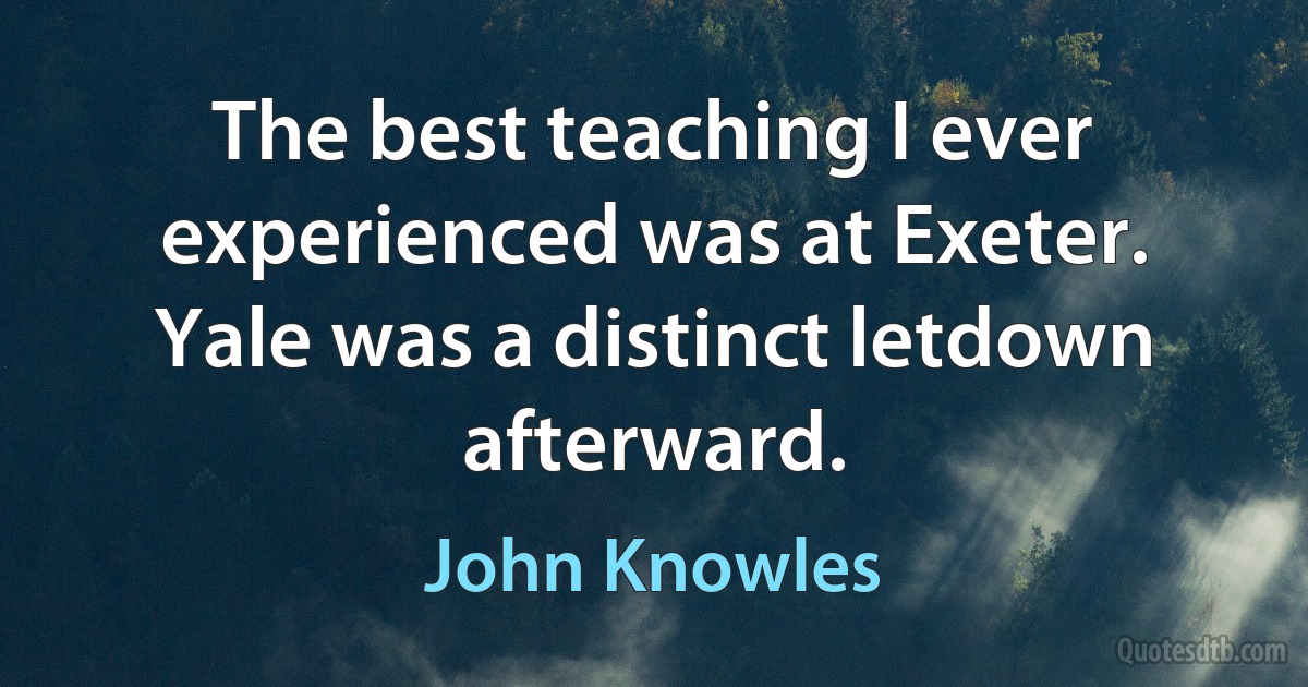 The best teaching I ever experienced was at Exeter. Yale was a distinct letdown afterward. (John Knowles)