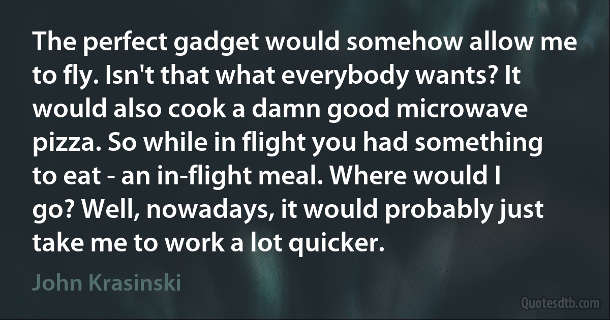 The perfect gadget would somehow allow me to fly. Isn't that what everybody wants? It would also cook a damn good microwave pizza. So while in flight you had something to eat - an in-flight meal. Where would I go? Well, nowadays, it would probably just take me to work a lot quicker. (John Krasinski)