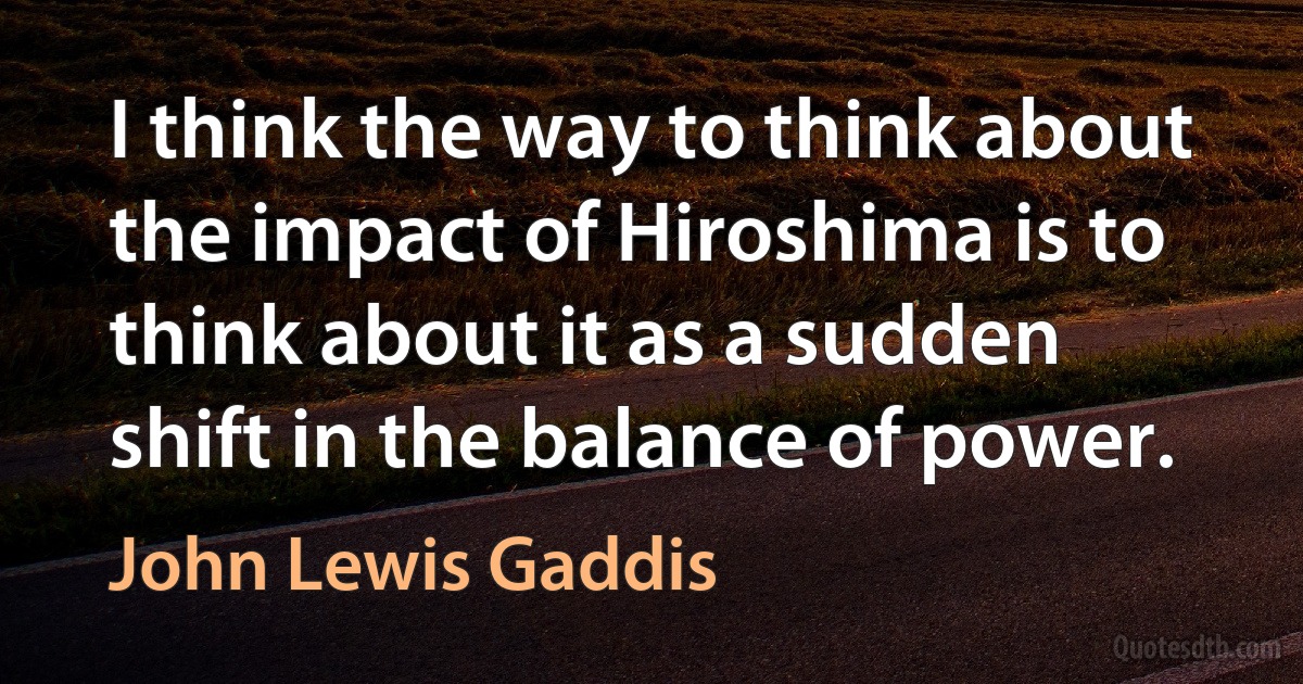 I think the way to think about the impact of Hiroshima is to think about it as a sudden shift in the balance of power. (John Lewis Gaddis)