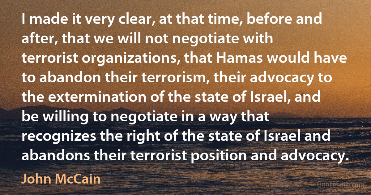 I made it very clear, at that time, before and after, that we will not negotiate with terrorist organizations, that Hamas would have to abandon their terrorism, their advocacy to the extermination of the state of Israel, and be willing to negotiate in a way that recognizes the right of the state of Israel and abandons their terrorist position and advocacy. (John McCain)