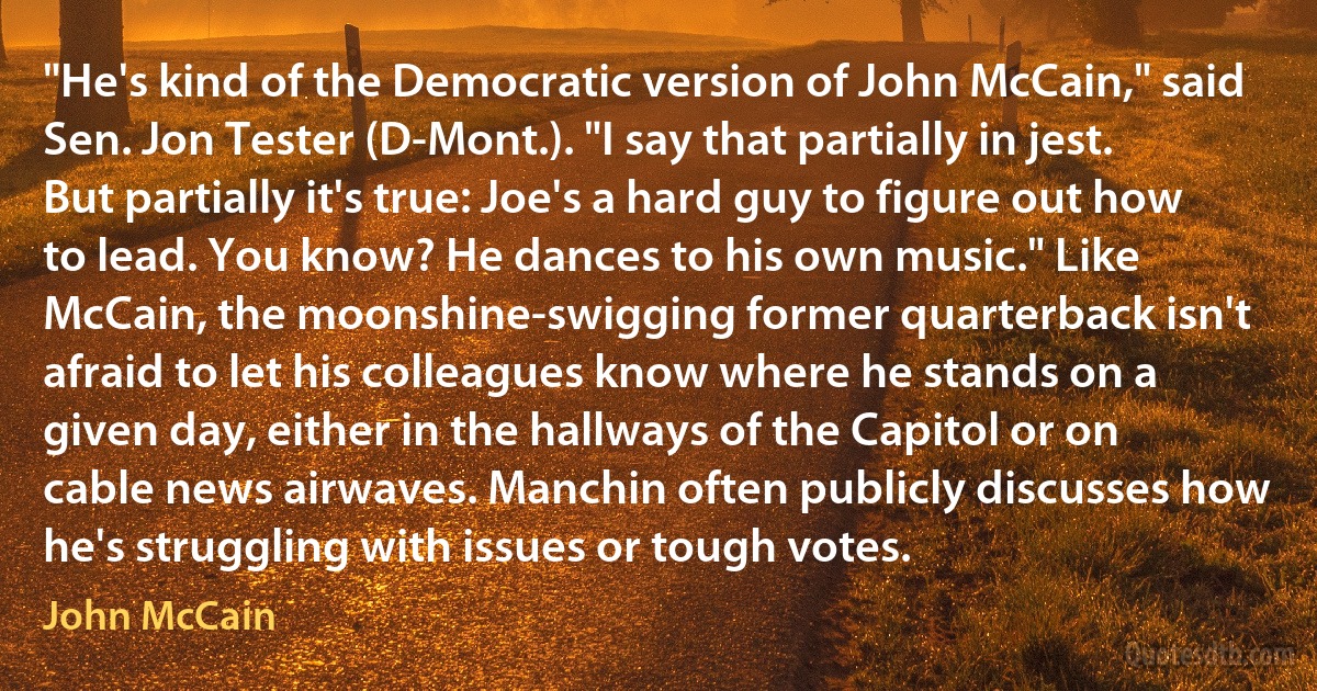 "He's kind of the Democratic version of John McCain," said Sen. Jon Tester (D-Mont.). "I say that partially in jest. But partially it's true: Joe's a hard guy to figure out how to lead. You know? He dances to his own music." Like McCain, the moonshine-swigging former quarterback isn't afraid to let his colleagues know where he stands on a given day, either in the hallways of the Capitol or on cable news airwaves. Manchin often publicly discusses how he's struggling with issues or tough votes. (John McCain)