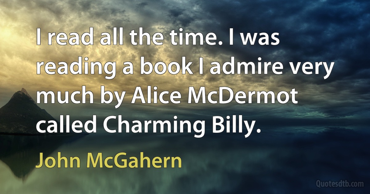 I read all the time. I was reading a book I admire very much by Alice McDermot called Charming Billy. (John McGahern)