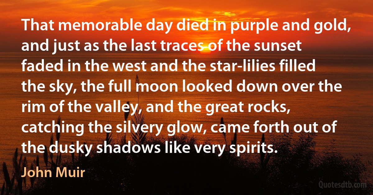 That memorable day died in purple and gold, and just as the last traces of the sunset faded in the west and the star-lilies filled the sky, the full moon looked down over the rim of the valley, and the great rocks, catching the silvery glow, came forth out of the dusky shadows like very spirits. (John Muir)