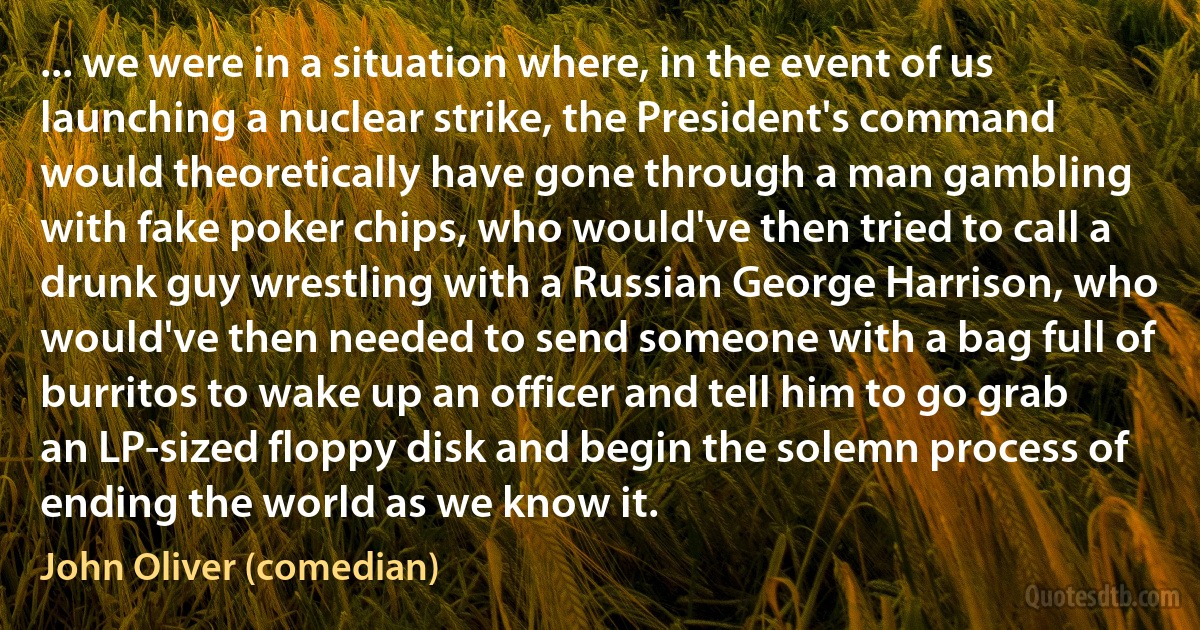 ... we were in a situation where, in the event of us launching a nuclear strike, the President's command would theoretically have gone through a man gambling with fake poker chips, who would've then tried to call a drunk guy wrestling with a Russian George Harrison, who would've then needed to send someone with a bag full of burritos to wake up an officer and tell him to go grab an LP-sized floppy disk and begin the solemn process of ending the world as we know it. (John Oliver (comedian))