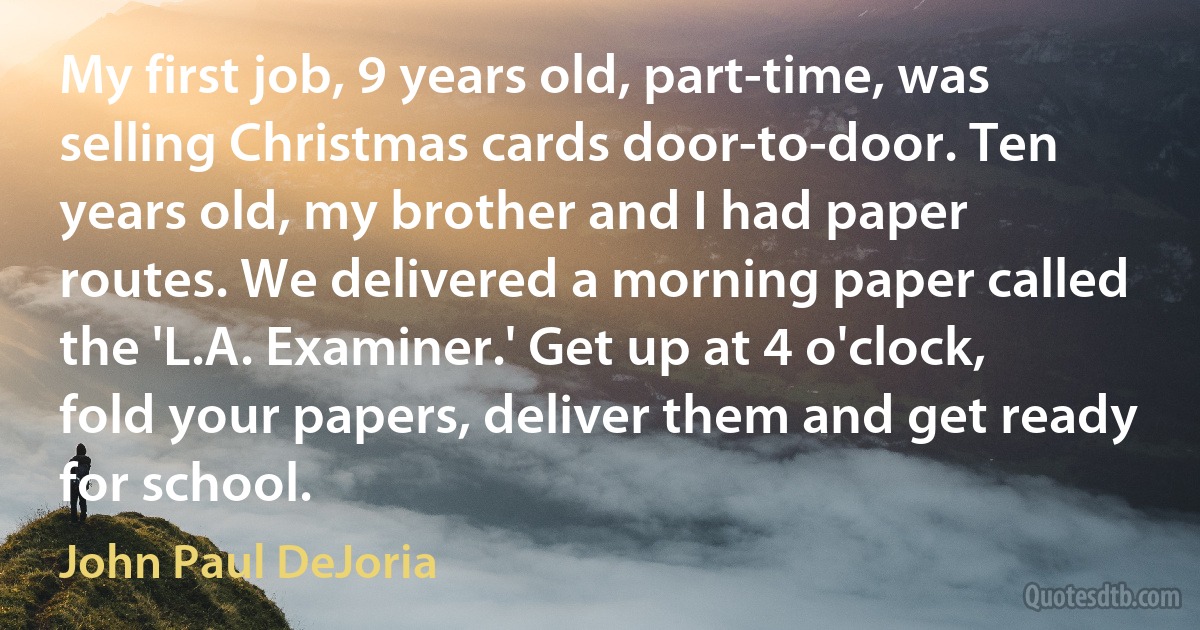 My first job, 9 years old, part-time, was selling Christmas cards door-to-door. Ten years old, my brother and I had paper routes. We delivered a morning paper called the 'L.A. Examiner.' Get up at 4 o'clock, fold your papers, deliver them and get ready for school. (John Paul DeJoria)