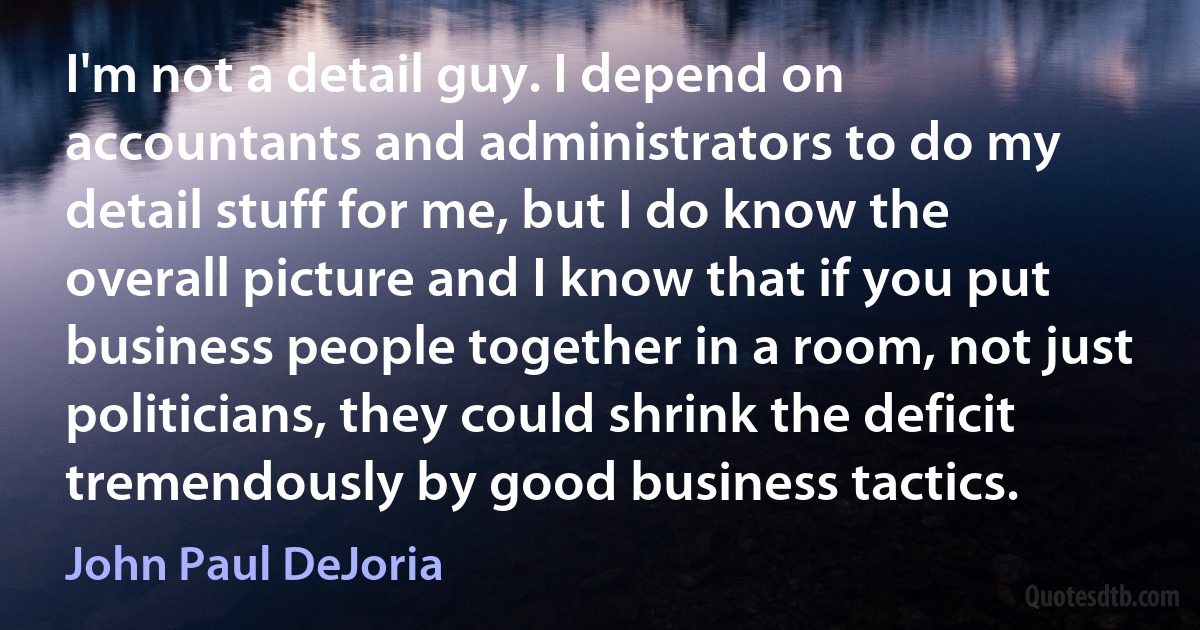 I'm not a detail guy. I depend on accountants and administrators to do my detail stuff for me, but I do know the overall picture and I know that if you put business people together in a room, not just politicians, they could shrink the deficit tremendously by good business tactics. (John Paul DeJoria)