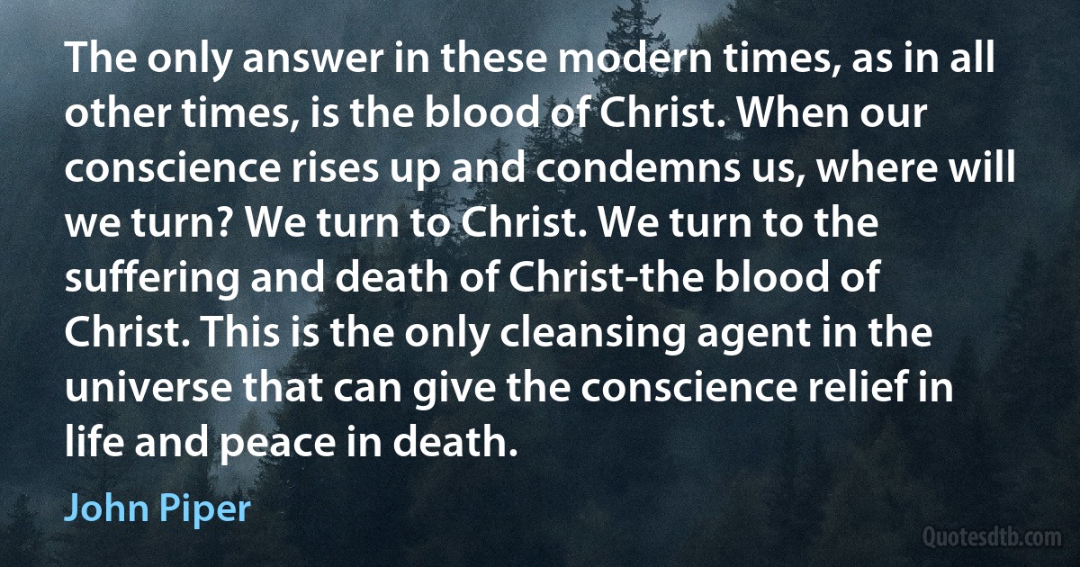 The only answer in these modern times, as in all other times, is the blood of Christ. When our conscience rises up and condemns us, where will we turn? We turn to Christ. We turn to the suffering and death of Christ-the blood of Christ. This is the only cleansing agent in the universe that can give the conscience relief in life and peace in death. (John Piper)