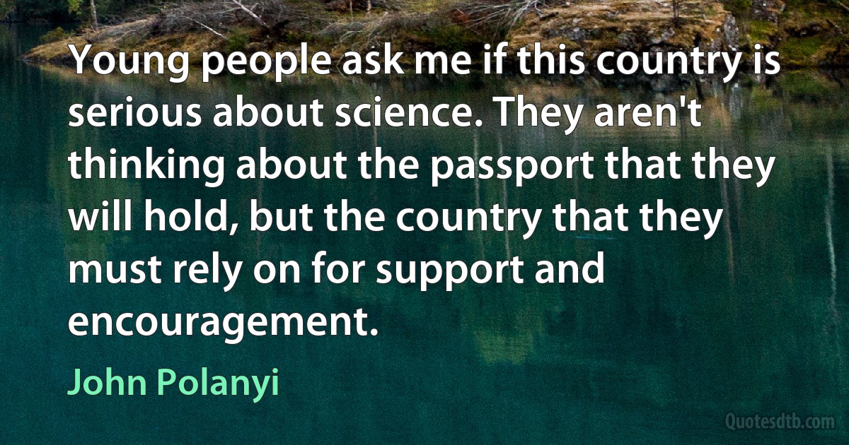 Young people ask me if this country is serious about science. They aren't thinking about the passport that they will hold, but the country that they must rely on for support and encouragement. (John Polanyi)