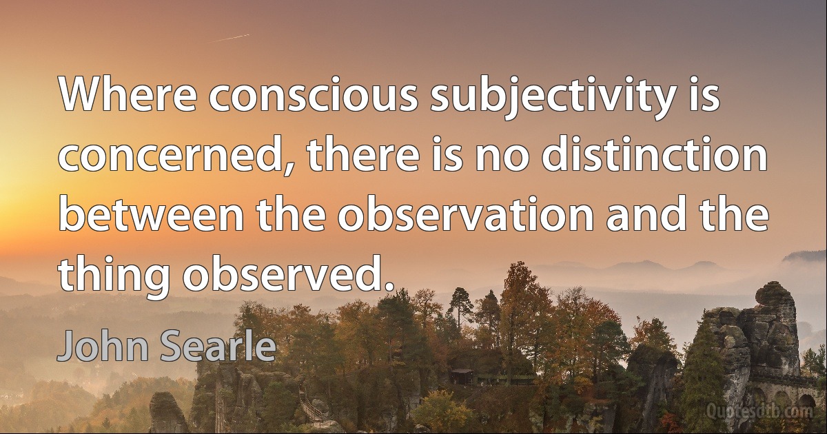 Where conscious subjectivity is concerned, there is no distinction between the observation and the thing observed. (John Searle)