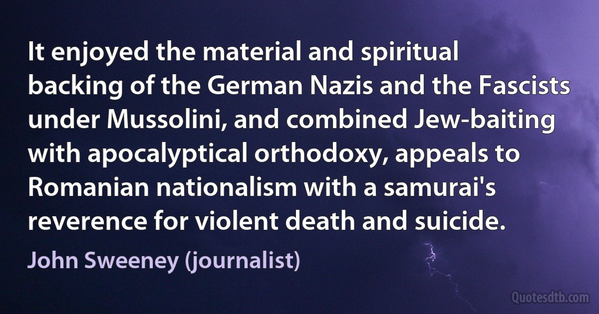 It enjoyed the material and spiritual backing of the German Nazis and the Fascists under Mussolini, and combined Jew-baiting with apocalyptical orthodoxy, appeals to Romanian nationalism with a samurai's reverence for violent death and suicide. (John Sweeney (journalist))