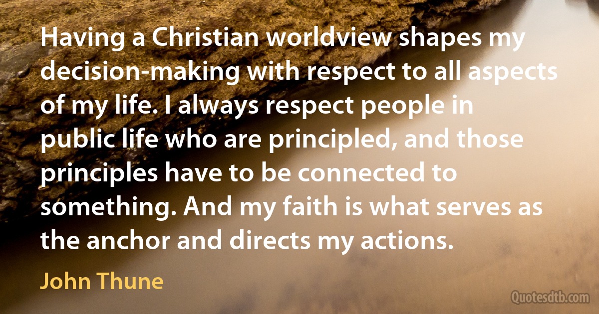 Having a Christian worldview shapes my decision-making with respect to all aspects of my life. I always respect people in public life who are principled, and those principles have to be connected to something. And my faith is what serves as the anchor and directs my actions. (John Thune)