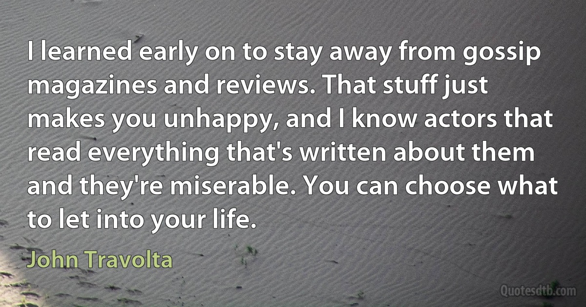 I learned early on to stay away from gossip magazines and reviews. That stuff just makes you unhappy, and I know actors that read everything that's written about them and they're miserable. You can choose what to let into your life. (John Travolta)