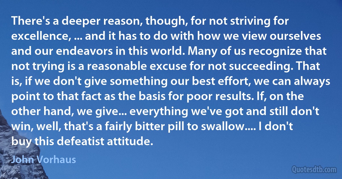 There's a deeper reason, though, for not striving for excellence, ... and it has to do with how we view ourselves and our endeavors in this world. Many of us recognize that not trying is a reasonable excuse for not succeeding. That is, if we don't give something our best effort, we can always point to that fact as the basis for poor results. If, on the other hand, we give... everything we've got and still don't win, well, that's a fairly bitter pill to swallow.... I don't buy this defeatist attitude. (John Vorhaus)