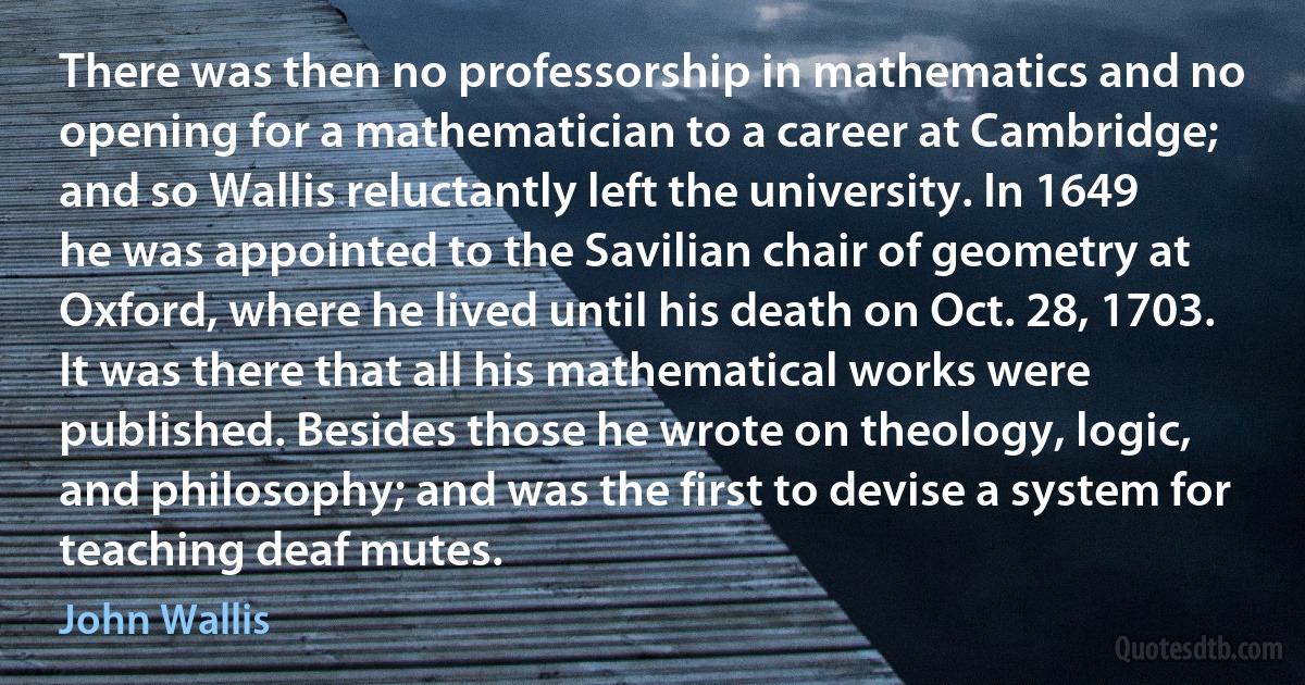 There was then no professorship in mathematics and no opening for a mathematician to a career at Cambridge; and so Wallis reluctantly left the university. In 1649 he was appointed to the Savilian chair of geometry at Oxford, where he lived until his death on Oct. 28, 1703. It was there that all his mathematical works were published. Besides those he wrote on theology, logic, and philosophy; and was the first to devise a system for teaching deaf mutes. (John Wallis)