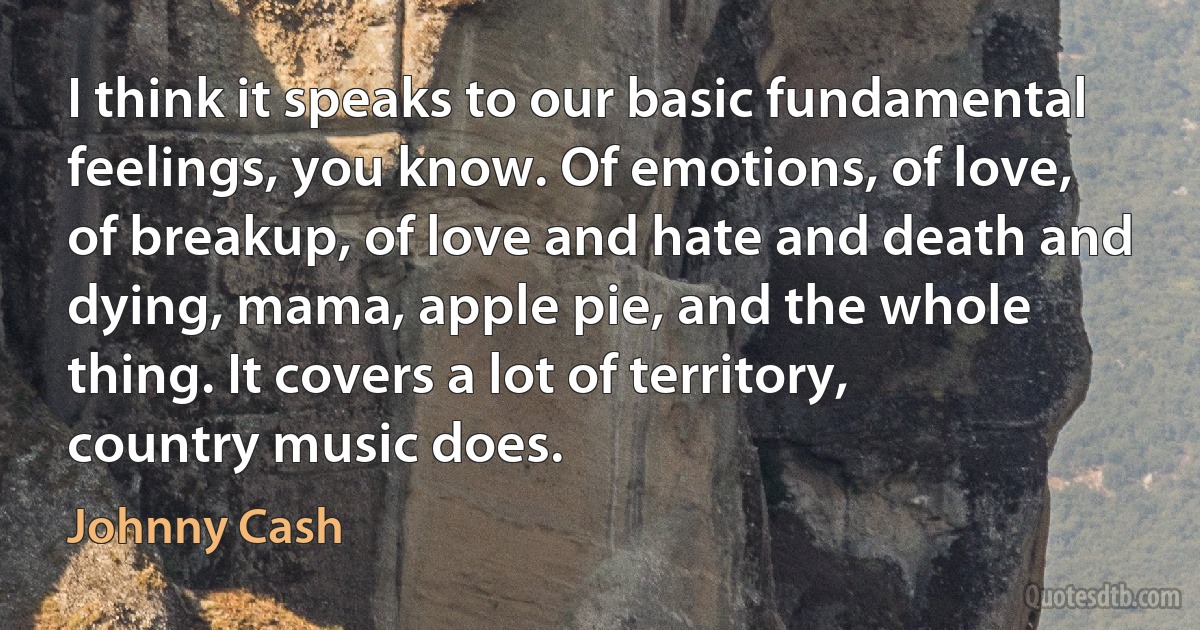 I think it speaks to our basic fundamental feelings, you know. Of emotions, of love, of breakup, of love and hate and death and dying, mama, apple pie, and the whole thing. It covers a lot of territory, country music does. (Johnny Cash)