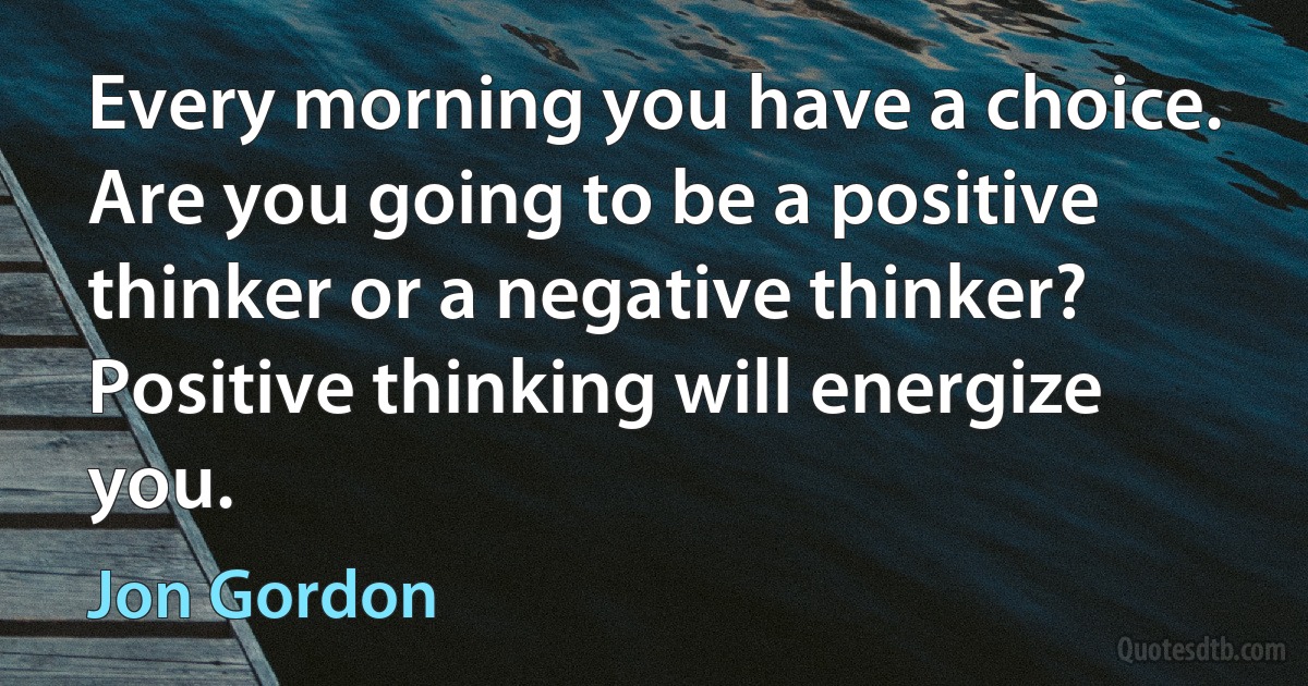 Every morning you have a choice. Are you going to be a positive thinker or a negative thinker? Positive thinking will energize you. (Jon Gordon)