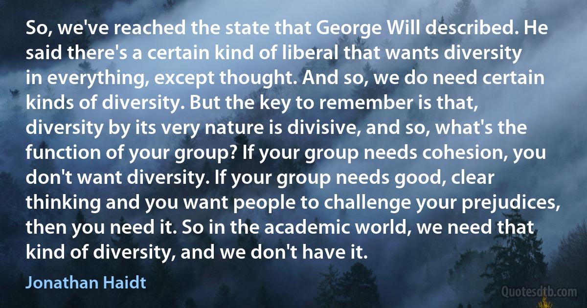 So, we've reached the state that George Will described. He said there's a certain kind of liberal that wants diversity in everything, except thought. And so, we do need certain kinds of diversity. But the key to remember is that, diversity by its very nature is divisive, and so, what's the function of your group? If your group needs cohesion, you don't want diversity. If your group needs good, clear thinking and you want people to challenge your prejudices, then you need it. So in the academic world, we need that kind of diversity, and we don't have it. (Jonathan Haidt)