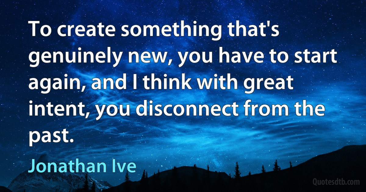 To create something that's genuinely new, you have to start again, and I think with great intent, you disconnect from the past. (Jonathan Ive)