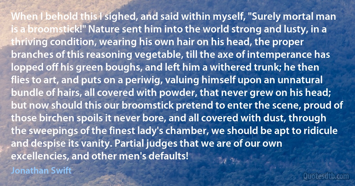 When I behold this I sighed, and said within myself, "Surely mortal man is a broomstick!" Nature sent him into the world strong and lusty, in a thriving condition, wearing his own hair on his head, the proper branches of this reasoning vegetable, till the axe of intemperance has lopped off his green boughs, and left him a withered trunk; he then flies to art, and puts on a periwig, valuing himself upon an unnatural bundle of hairs, all covered with powder, that never grew on his head; but now should this our broomstick pretend to enter the scene, proud of those birchen spoils it never bore, and all covered with dust, through the sweepings of the finest lady's chamber, we should be apt to ridicule and despise its vanity. Partial judges that we are of our own excellencies, and other men's defaults! (Jonathan Swift)