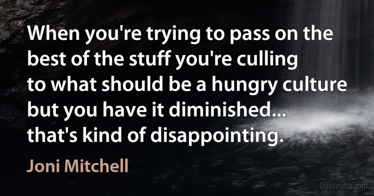 When you're trying to pass on the best of the stuff you're culling to what should be a hungry culture but you have it diminished... that's kind of disappointing. (Joni Mitchell)