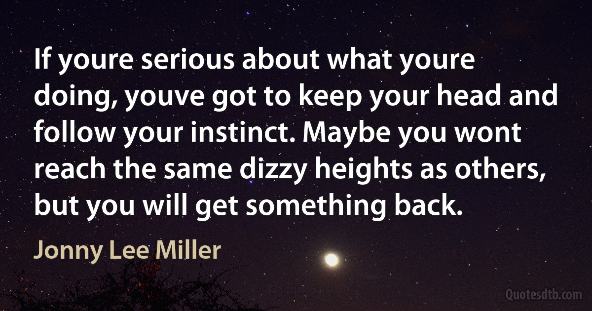 If youre serious about what youre doing, youve got to keep your head and follow your instinct. Maybe you wont reach the same dizzy heights as others, but you will get something back. (Jonny Lee Miller)