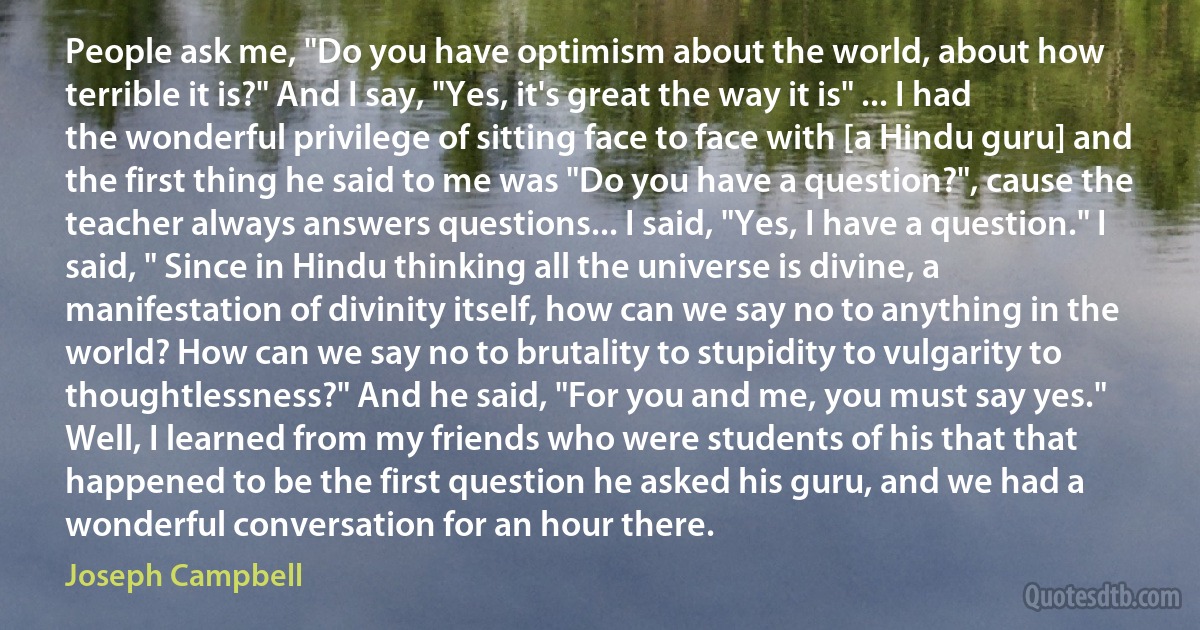 People ask me, "Do you have optimism about the world, about how terrible it is?" And I say, "Yes, it's great the way it is" ... I had the wonderful privilege of sitting face to face with [a Hindu guru] and the first thing he said to me was "Do you have a question?", cause the teacher always answers questions... I said, "Yes, I have a question." I said, " Since in Hindu thinking all the universe is divine, a manifestation of divinity itself, how can we say no to anything in the world? How can we say no to brutality to stupidity to vulgarity to thoughtlessness?" And he said, "For you and me, you must say yes." Well, I learned from my friends who were students of his that that happened to be the first question he asked his guru, and we had a wonderful conversation for an hour there. (Joseph Campbell)