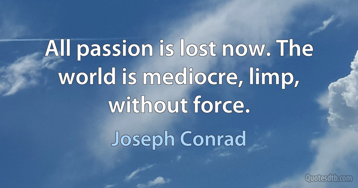 All passion is lost now. The world is mediocre, limp, without force. (Joseph Conrad)