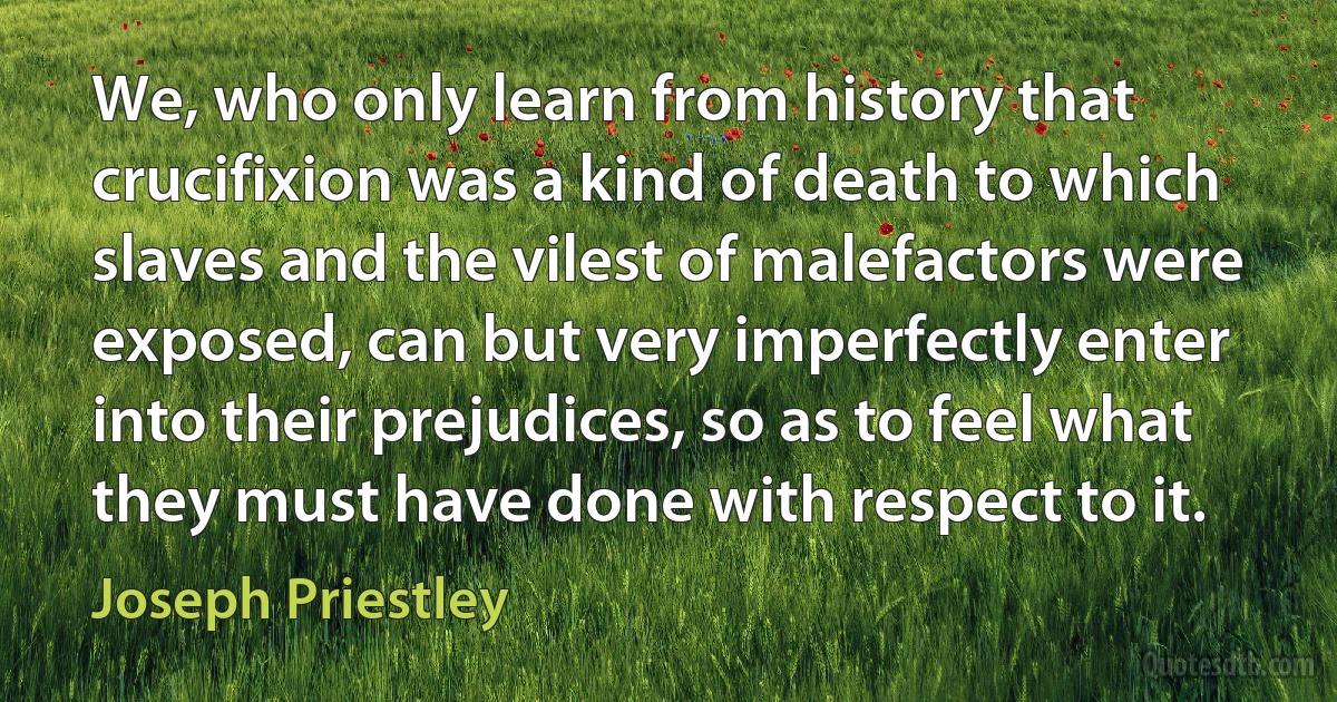 We, who only learn from history that crucifixion was a kind of death to which slaves and the vilest of malefactors were exposed, can but very imperfectly enter into their prejudices, so as to feel what they must have done with respect to it. (Joseph Priestley)