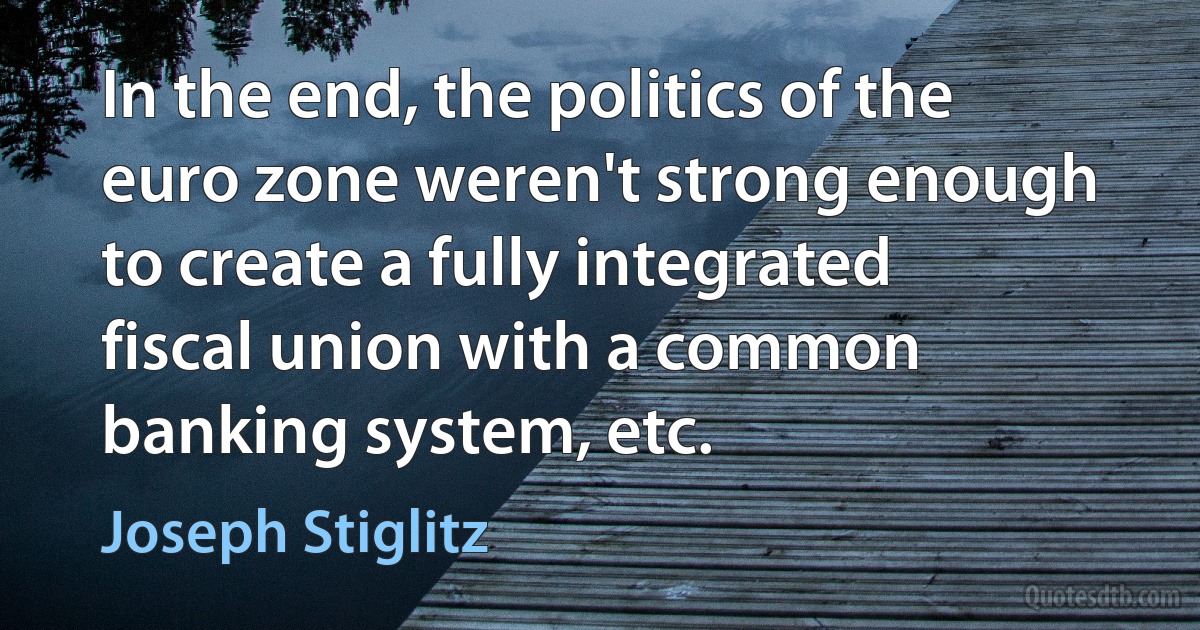 In the end, the politics of the euro zone weren't strong enough to create a fully integrated fiscal union with a common banking system, etc. (Joseph Stiglitz)