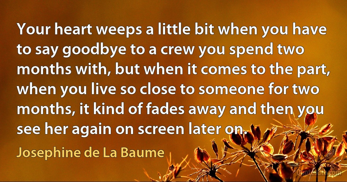 Your heart weeps a little bit when you have to say goodbye to a crew you spend two months with, but when it comes to the part, when you live so close to someone for two months, it kind of fades away and then you see her again on screen later on. (Josephine de La Baume)