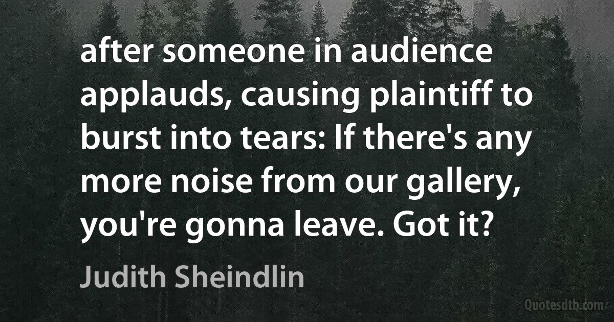 after someone in audience applauds, causing plaintiff to burst into tears: If there's any more noise from our gallery, you're gonna leave. Got it? (Judith Sheindlin)