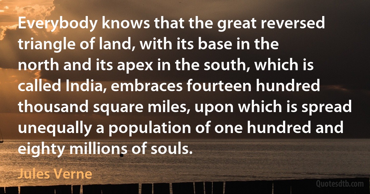 Everybody knows that the great reversed triangle of land, with its base in the north and its apex in the south, which is called India, embraces fourteen hundred thousand square miles, upon which is spread unequally a population of one hundred and eighty millions of souls. (Jules Verne)