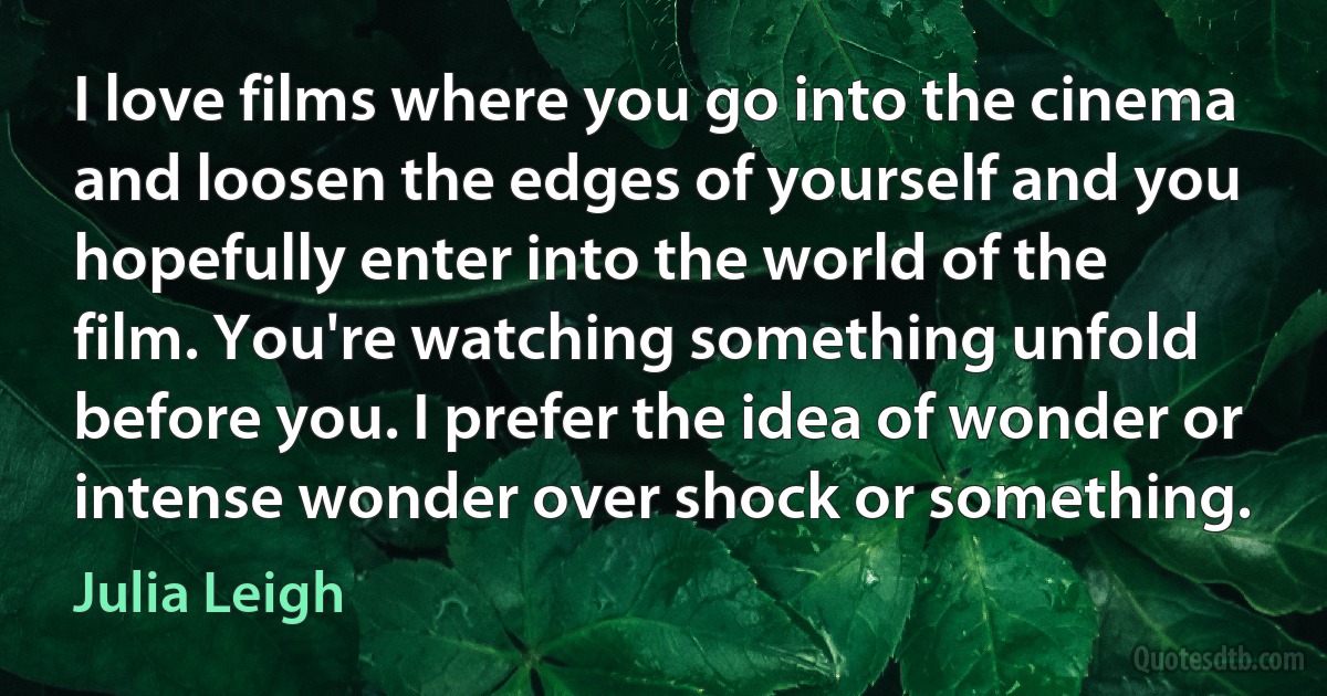 I love films where you go into the cinema and loosen the edges of yourself and you hopefully enter into the world of the film. You're watching something unfold before you. I prefer the idea of wonder or intense wonder over shock or something. (Julia Leigh)