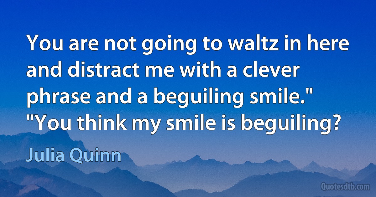 You are not going to waltz in here and distract me with a clever phrase and a beguiling smile."
"You think my smile is beguiling? (Julia Quinn)