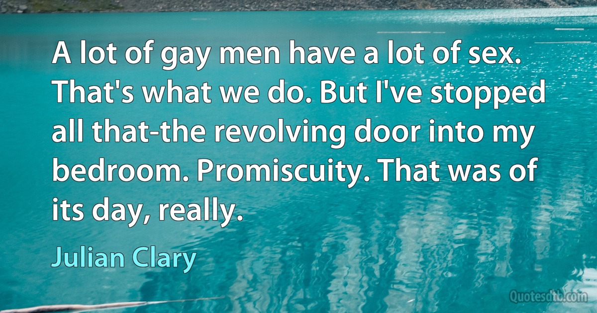 A lot of gay men have a lot of sex. That's what we do. But I've stopped all that-the revolving door into my bedroom. Promiscuity. That was of its day, really. (Julian Clary)