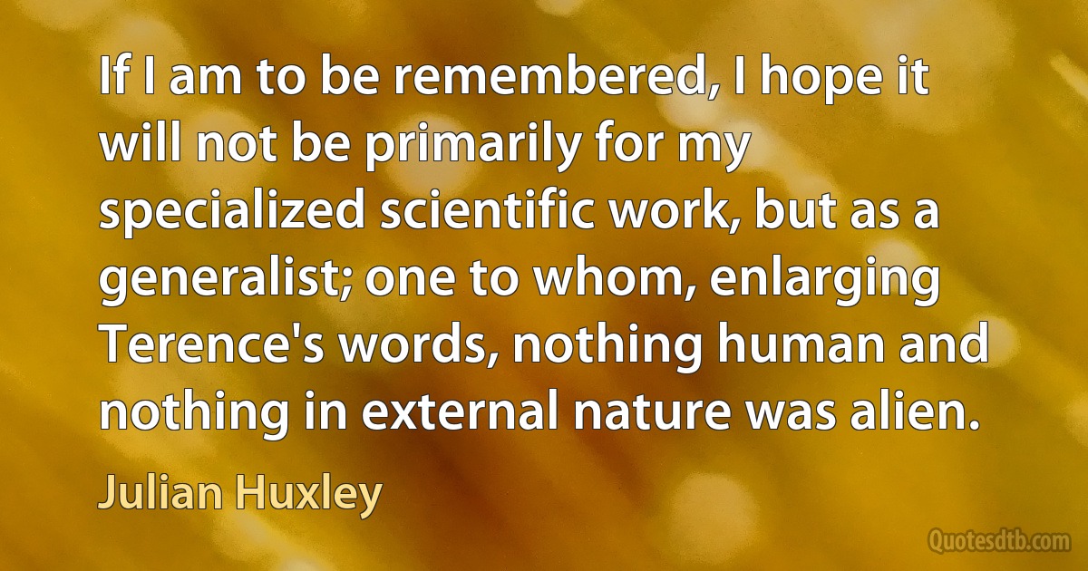 If I am to be remembered, I hope it will not be primarily for my specialized scientific work, but as a generalist; one to whom, enlarging Terence's words, nothing human and nothing in external nature was alien. (Julian Huxley)