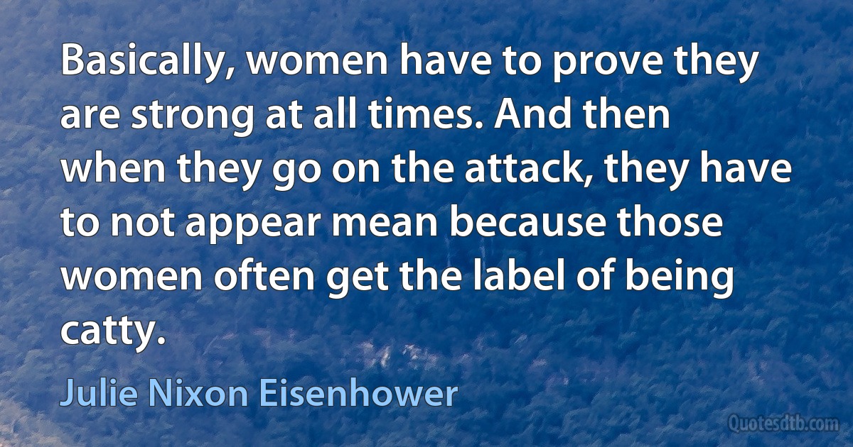 Basically, women have to prove they are strong at all times. And then when they go on the attack, they have to not appear mean because those women often get the label of being catty. (Julie Nixon Eisenhower)