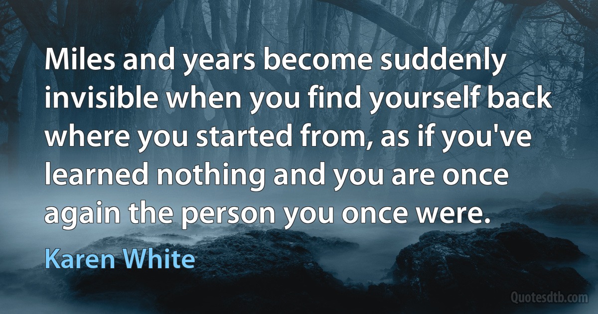 Miles and years become suddenly invisible when you find yourself back where you started from, as if you've learned nothing and you are once again the person you once were. (Karen White)