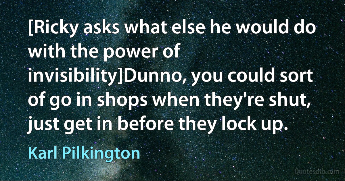 [Ricky asks what else he would do with the power of invisibility]Dunno, you could sort of go in shops when they're shut, just get in before they lock up. (Karl Pilkington)