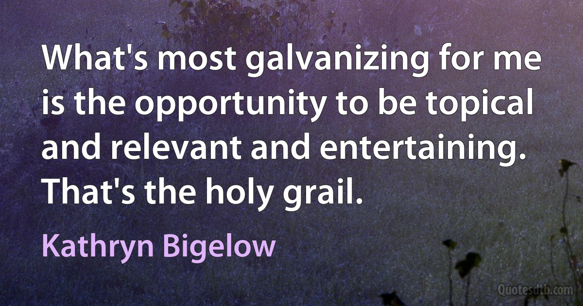 What's most galvanizing for me is the opportunity to be topical and relevant and entertaining. That's the holy grail. (Kathryn Bigelow)