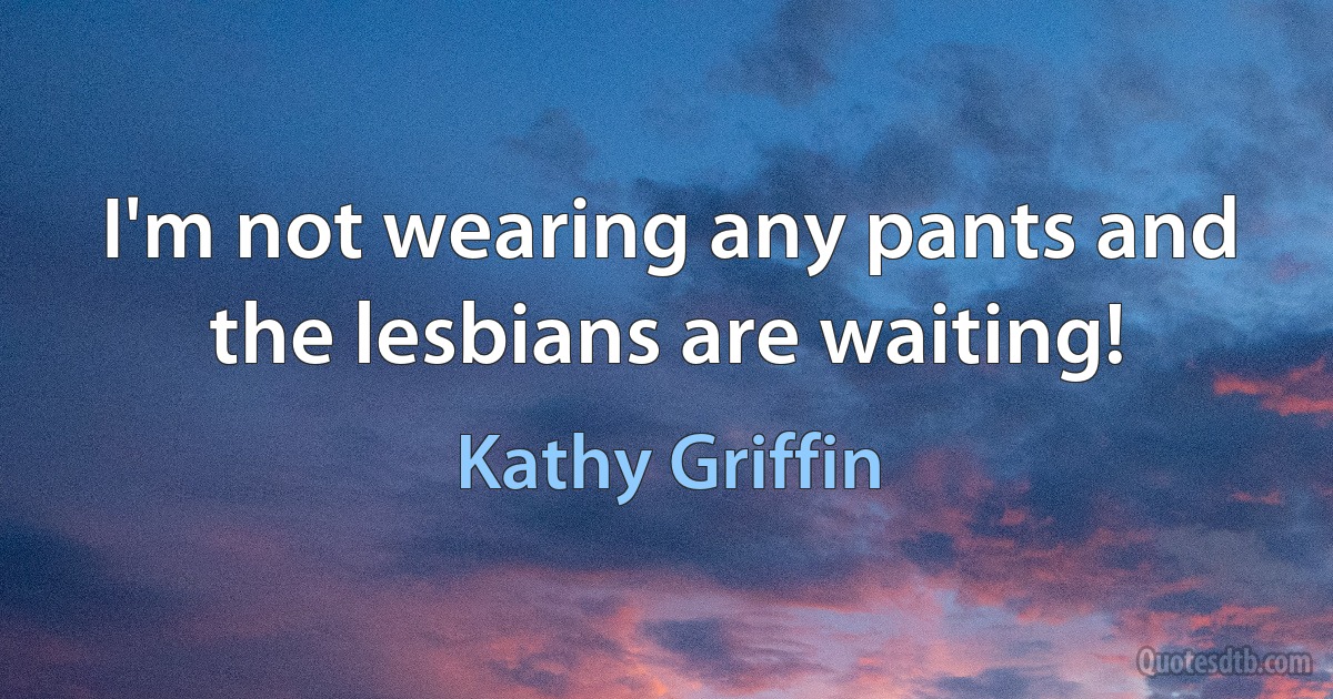 I'm not wearing any pants and the lesbians are waiting! (Kathy Griffin)