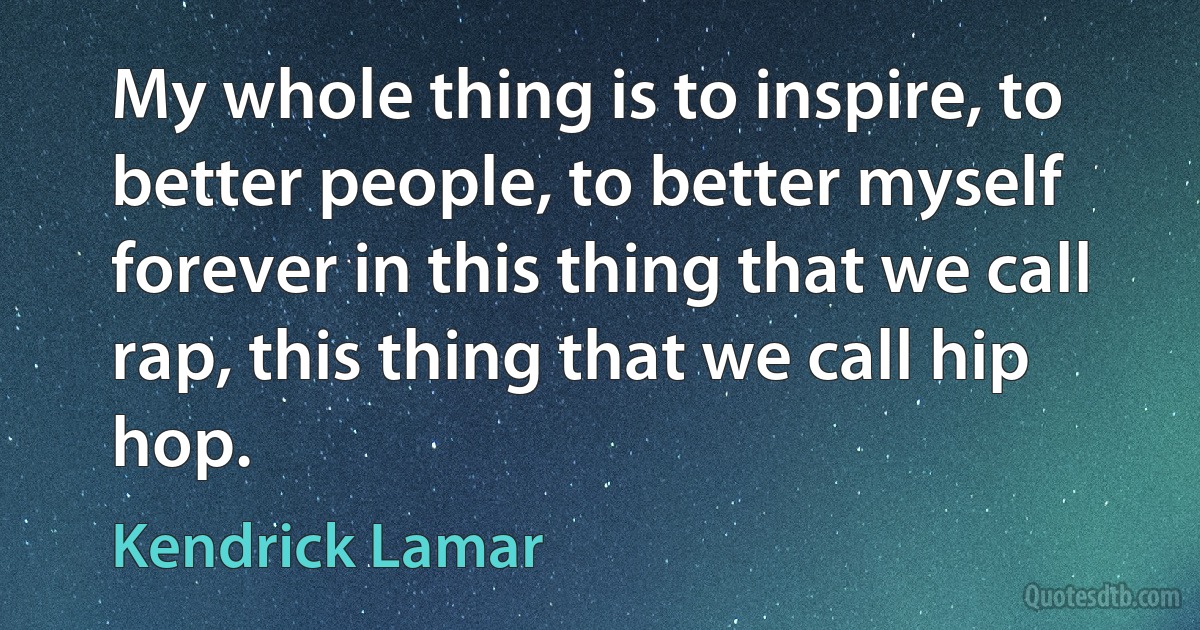 My whole thing is to inspire, to better people, to better myself forever in this thing that we call rap, this thing that we call hip hop. (Kendrick Lamar)